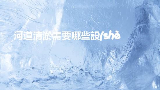 河道清淤需要哪些設(shè)備革新水體凈化技術(shù)，提升環(huán)境保護(hù)水平！